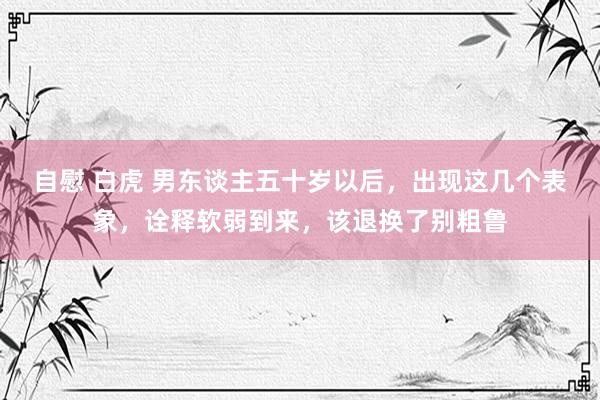 自慰 白虎 男东谈主五十岁以后,出现这几个表象,诠释软弱到来,该退换了别粗鲁