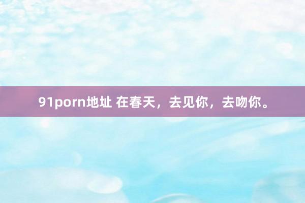91porn地址 在春天,去见你,去吻你。