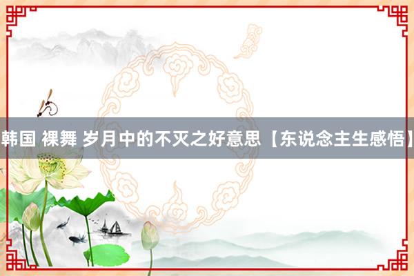 韩国 裸舞 岁月中的不灭之好意思【东说念主生感悟】