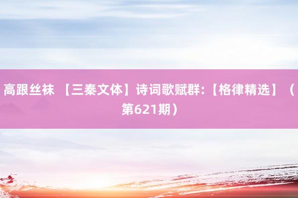 高跟丝袜 【三秦文体】诗词歌赋群:【格律精选】（第621期）