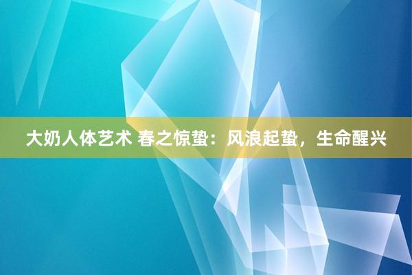 大奶人体艺术 春之惊蛰:风浪起蛰,生命醒兴