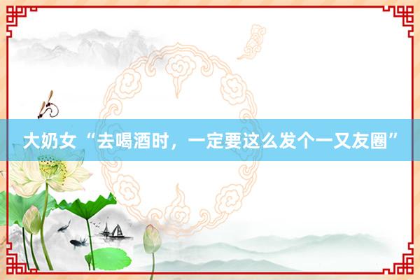 大奶女 “去喝酒时,一定要这么发个一又友圈”