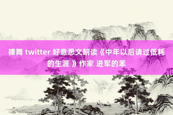 裸舞 twitter 好意思文朗读《中年以后请过低耗的生涯 》作家 进军的苯