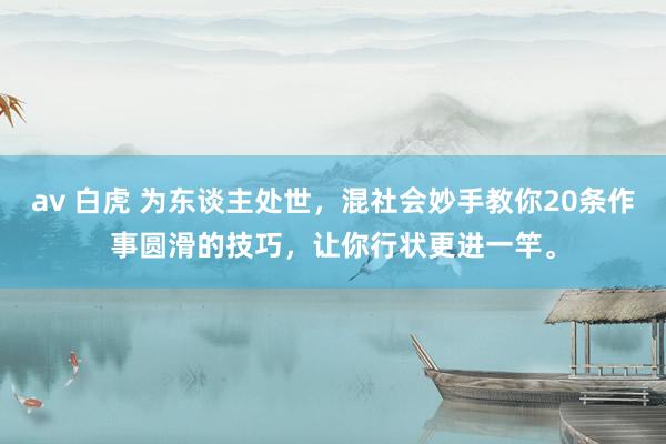 av 白虎 为东谈主处世,混社会妙手教你20条作事圆滑的技巧,让你行状更进一竿。