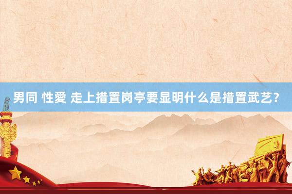 男同 性愛 走上措置岗亭要显明什么是措置武艺？