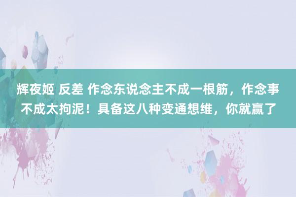 辉夜姬 反差 作念东说念主不成一根筋,作念事不成太拘泥!具备这八种变通想维,你就赢了