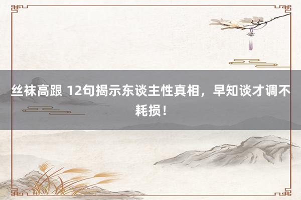 丝袜高跟 12句揭示东谈主性真相,早知谈才调不耗损!