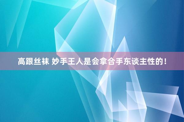 高跟丝袜 妙手王人是会拿合手东谈主性的！