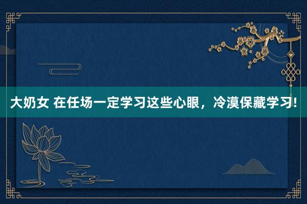 大奶女 在任场一定学习这些心眼，冷漠保藏学习!