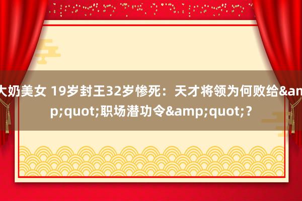 大奶美女 19岁封王32岁惨死:天才将领为何败给"职场潜功令"?