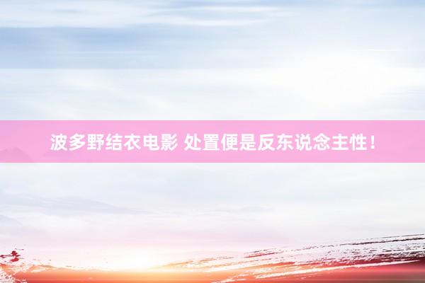 波多野结衣电影 处置便是反东说念主性!