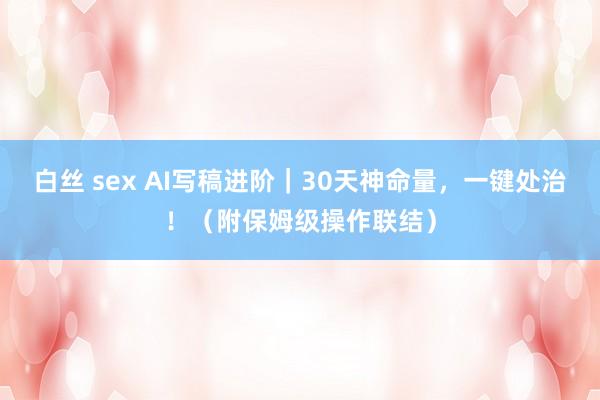 白丝 sex AI写稿进阶|30天神命量,一键处治!(附保姆级操作联结)
