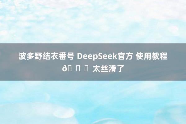 波多野结衣番号 DeepSeek官方 使用教程👍太丝滑了