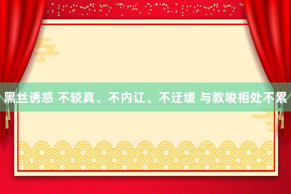 黑丝诱惑 不较真、不内讧、不迂缓 与教唆相处不累