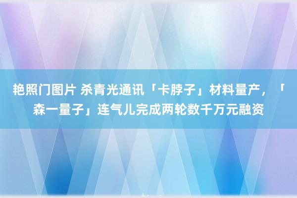 艳照门图片 杀青光通讯「卡脖子」材料量产,「森一量子」连气儿完成两轮数千万元融资