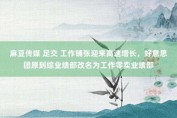麻豆传媒 足交 工作铺张迎来高速增长,好意思团原到综业绩部改名为工作零卖业绩部