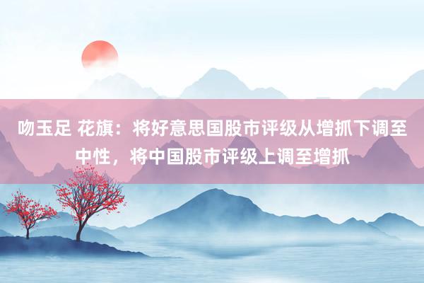 吻玉足 花旗:将好意思国股市评级从增抓下调至中性,将中国股市评级上调至增抓