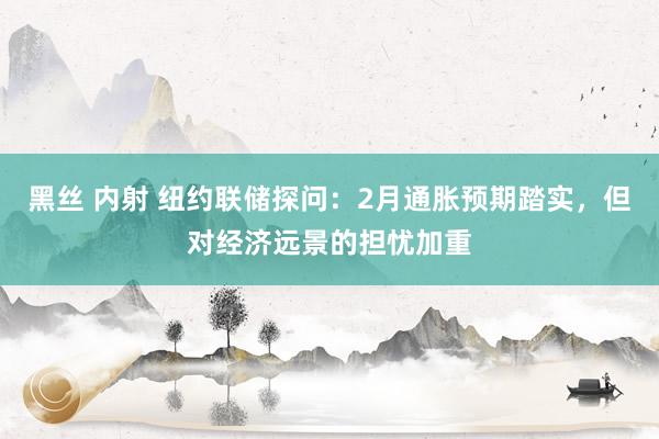 黑丝 内射 纽约联储探问:2月通胀预期踏实,但对经济远景的担忧加重