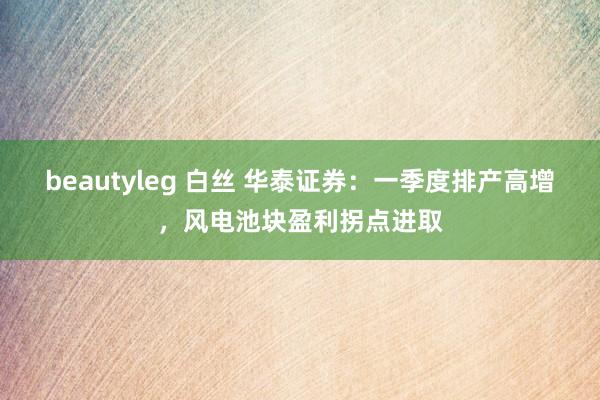 beautyleg 白丝 华泰证券:一季度排产高增,风电池块盈利拐点进取