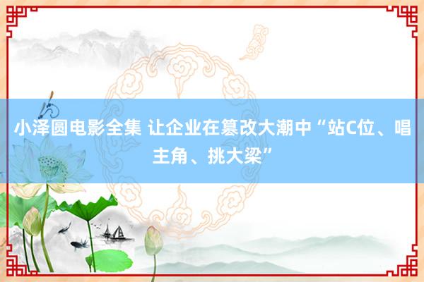 小泽圆电影全集 让企业在篡改大潮中“站C位、唱主角、挑大梁”