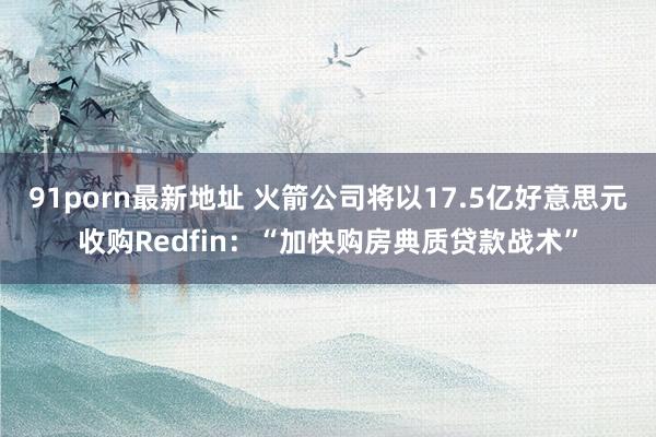 91porn最新地址 火箭公司将以17.5亿好意思元收购Redfin:“加快购房典质贷款战术”