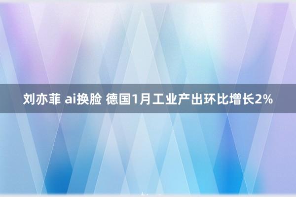 刘亦菲 ai换脸 德国1月工业产出环比增长2%