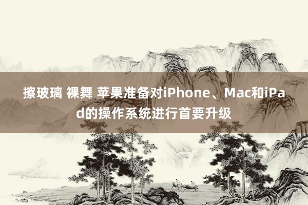 擦玻璃 裸舞 苹果准备对iPhone、Mac和iPad的操作系统进行首要升级