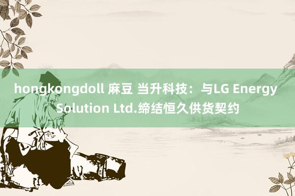 hongkongdoll 麻豆 当升科技:与LG Energy Solution Ltd.缔结恒久供货契约