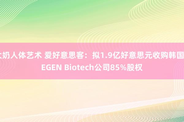 大奶人体艺术 爱好意思客:拟1.9亿好意思元收购韩国REGEN Biotech公司85%股权